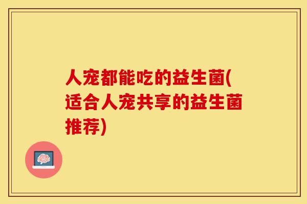 人宠都能吃的益生菌(适合人宠共享的益生菌推荐)