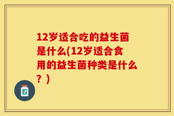 12岁适合吃的益生菌是什么(12岁适合食用的益生菌种类是什么？)