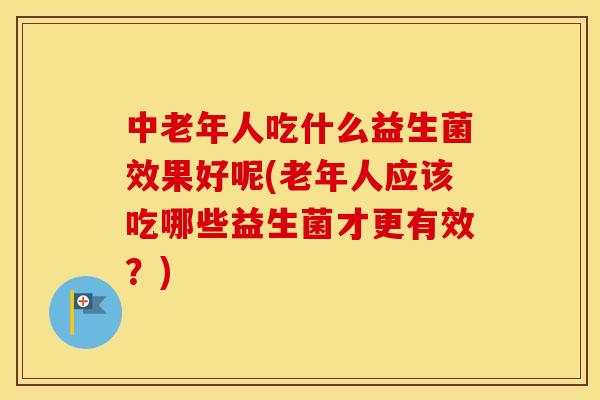 中老年人吃什么益生菌效果好呢(老年人应该吃哪些益生菌才更有效？)