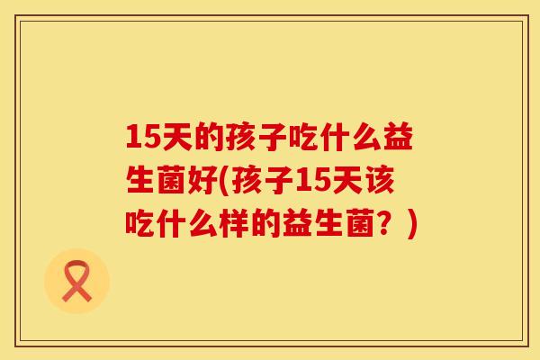 15天的孩子吃什么益生菌好(孩子15天该吃什么样的益生菌？)