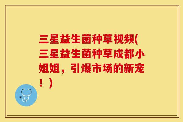 三星益生菌种草视频(三星益生菌种草成都小姐姐，引爆市场的新宠！)