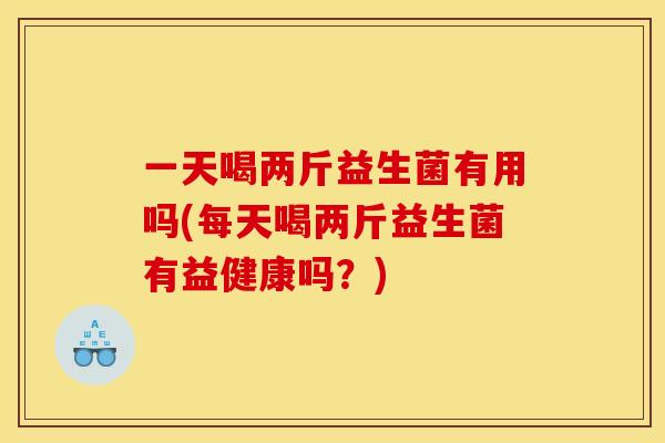 一天喝两斤益生菌有用吗(每天喝两斤益生菌有益健康吗？)