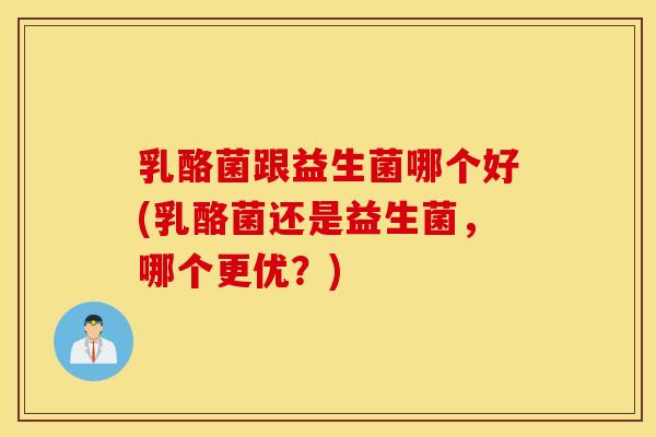 乳酪菌跟益生菌哪个好(乳酪菌还是益生菌，哪个更优？)