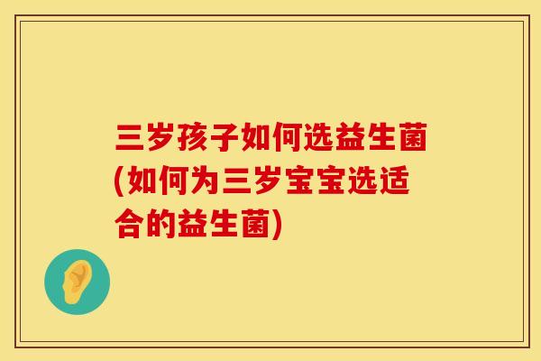 三岁孩子如何选益生菌(如何为三岁宝宝选适合的益生菌)
