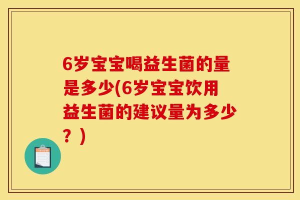 6岁宝宝喝益生菌的量是多少(6岁宝宝饮用益生菌的建议量为多少？)