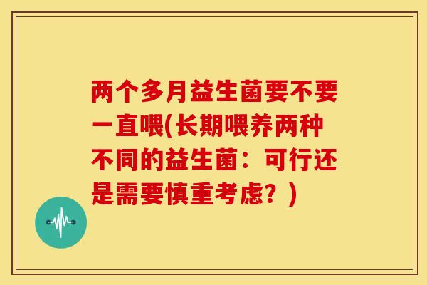 两个多月益生菌要不要一直喂(长期喂养两种不同的益生菌：可行还是需要慎重考虑？)