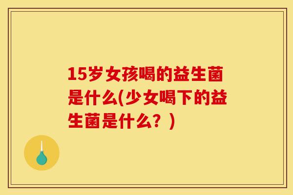 15岁女孩喝的益生菌是什么(少女喝下的益生菌是什么？)