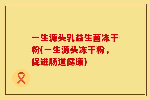 一生源头乳益生菌冻干粉(一生源头冻干粉，促进肠道健康)