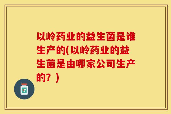 以岭药业的益生菌是谁生产的(以岭药业的益生菌是由哪家公司生产的？)
