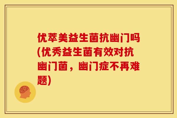 优萃美益生菌抗幽门吗(优秀益生菌有效对抗幽门菌，幽门症不再难题)