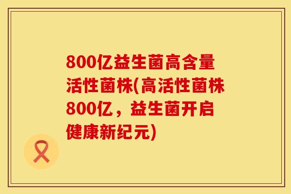 800亿益生菌高含量活性菌株(高活性菌株800亿，益生菌开启健康新纪元)
