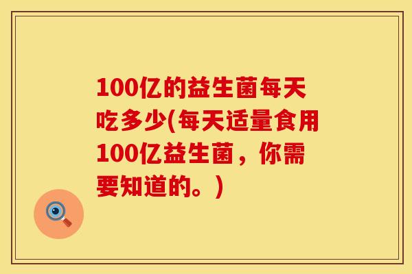 100亿的益生菌每天吃多少(每天适量食用100亿益生菌，你需要知道的。)