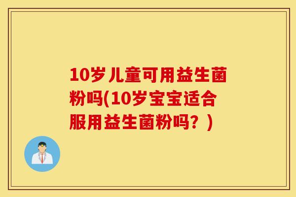 10岁儿童可用益生菌粉吗(10岁宝宝适合服用益生菌粉吗？)