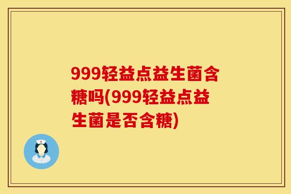 999轻益点益生菌含糖吗(999轻益点益生菌是否含糖)