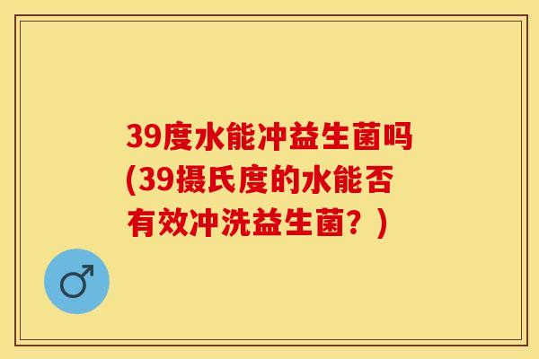 39度水能冲益生菌吗(39摄氏度的水能否有效冲洗益生菌？)