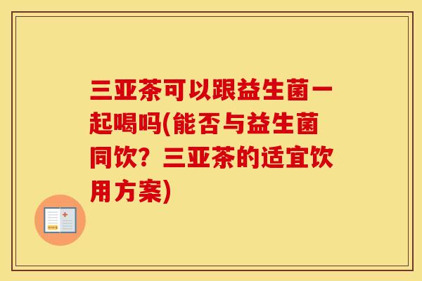 三亚茶可以跟益生菌一起喝吗(能否与益生菌同饮？三亚茶的适宜饮用方案)