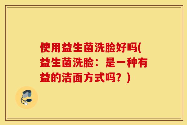 使用益生菌洗脸好吗(益生菌洗脸：是一种有益的洁面方式吗？)
