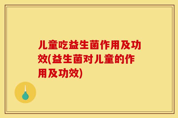 儿童吃益生菌作用及功效(益生菌对儿童的作用及功效)