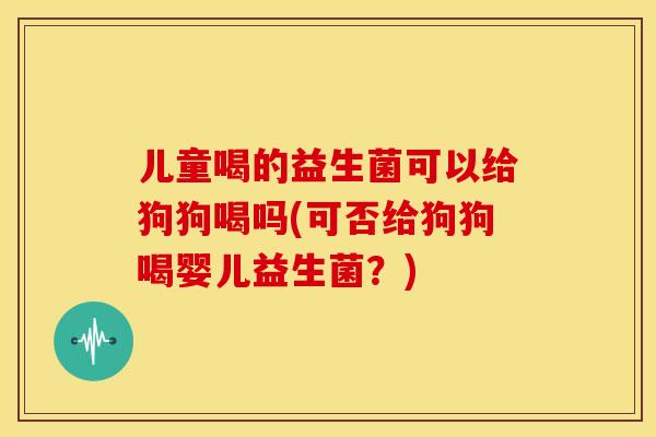 儿童喝的益生菌可以给狗狗喝吗(可否给狗狗喝婴儿益生菌？)