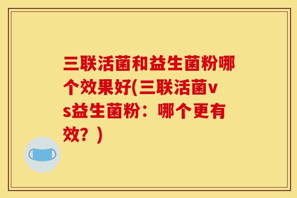 三联活菌和益生菌粉哪个效果好(三联活菌vs益生菌粉：哪个更有效？)