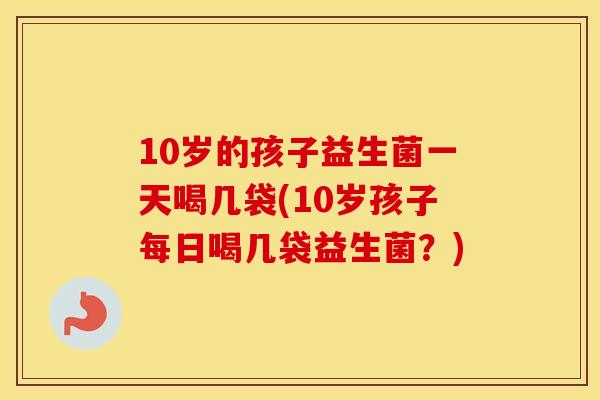 10岁的孩子益生菌一天喝几袋(10岁孩子每日喝几袋益生菌？)