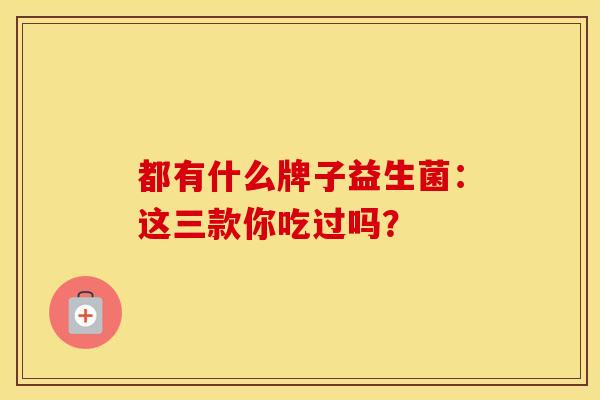 都有什么牌子益生菌：这三款你吃过吗？
