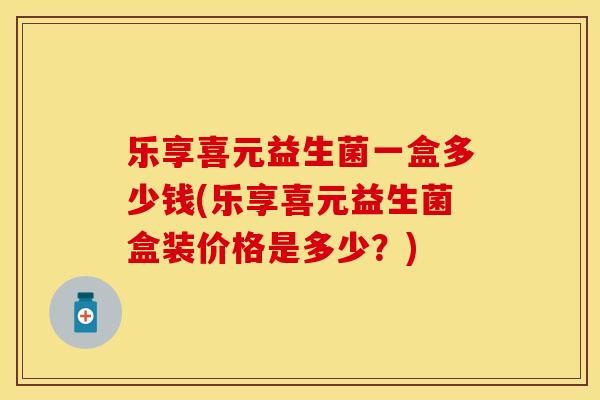 乐享喜元益生菌一盒多少钱(乐享喜元益生菌盒装价格是多少？)