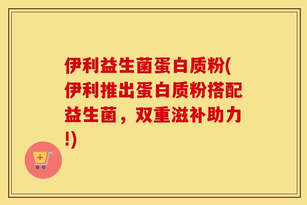 伊利益生菌蛋白质粉(伊利推出蛋白质粉搭配益生菌，双重滋补助力!)