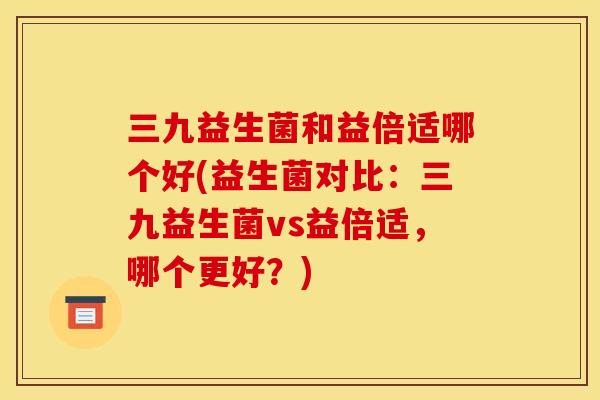 三九益生菌和益倍适哪个好(益生菌对比：三九益生菌vs益倍适，哪个更好？)