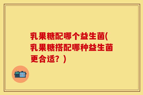 乳果糖配哪个益生菌(乳果糖搭配哪种益生菌更合适？)