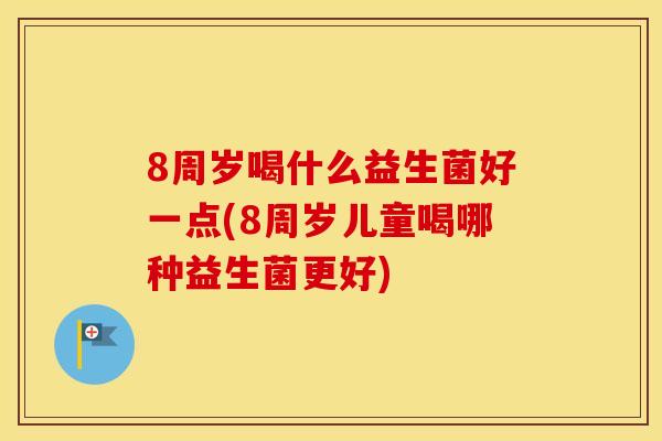 8周岁喝什么益生菌好一点(8周岁儿童喝哪种益生菌更好)