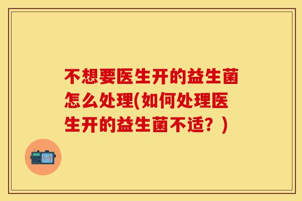 不想要医生开的益生菌怎么处理(如何处理医生开的益生菌不适？)