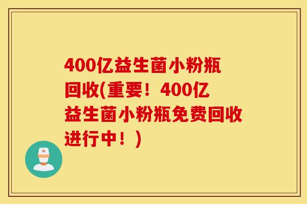 400亿益生菌小粉瓶回收(重要！400亿益生菌小粉瓶免费回收进行中！)
