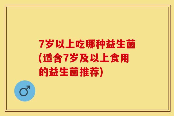 7岁以上吃哪种益生菌(适合7岁及以上食用的益生菌推荐)