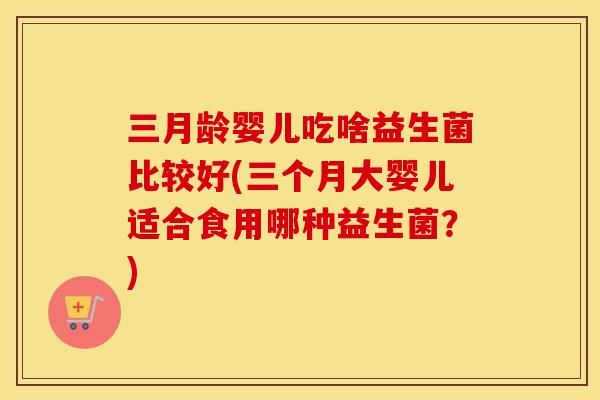 三月龄婴儿吃啥益生菌比较好(三个月大婴儿适合食用哪种益生菌？)