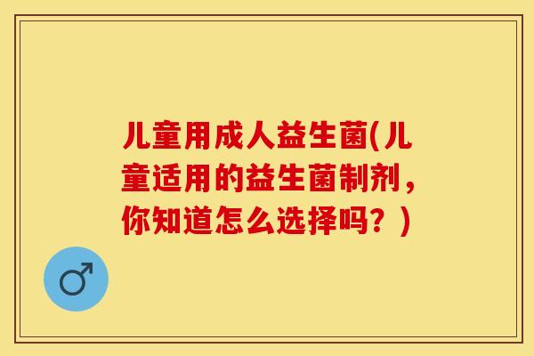 儿童用成人益生菌(儿童适用的益生菌制剂，你知道怎么选择吗？)