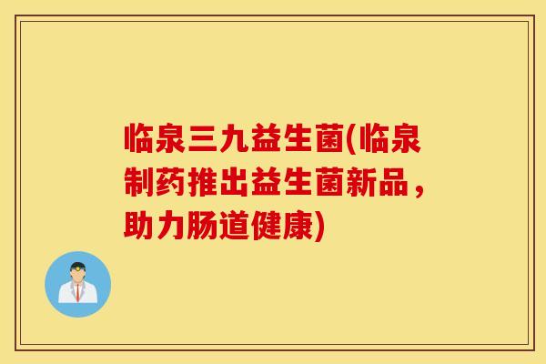 临泉三九益生菌(临泉制药推出益生菌新品，助力肠道健康)