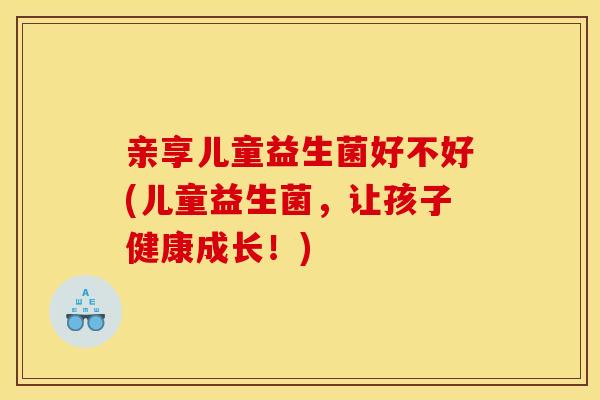 亲享儿童益生菌好不好(儿童益生菌，让孩子健康成长！)