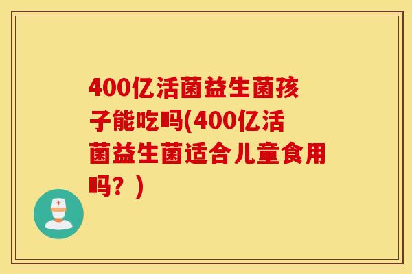 400亿活菌益生菌孩子能吃吗(400亿活菌益生菌适合儿童食用吗？)