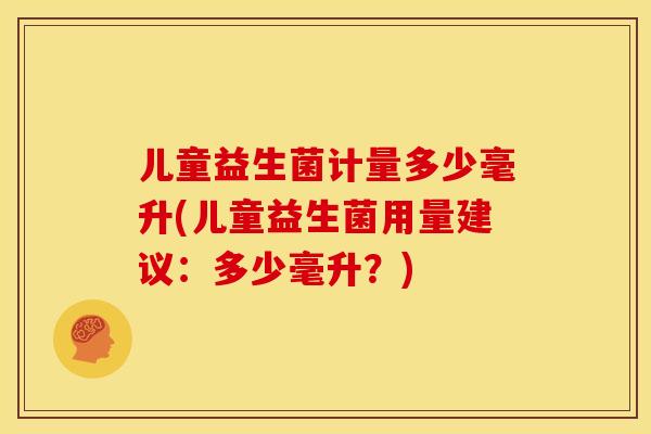 儿童益生菌计量多少毫升(儿童益生菌用量建议：多少毫升？)