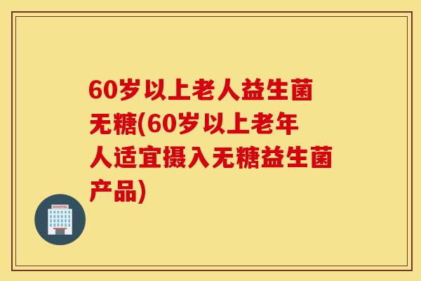 60岁以上老人益生菌无糖(60岁以上老年人适宜摄入无糖益生菌产品)