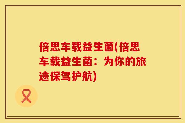 倍思车载益生菌(倍思车载益生菌：为你的旅途保驾护航)