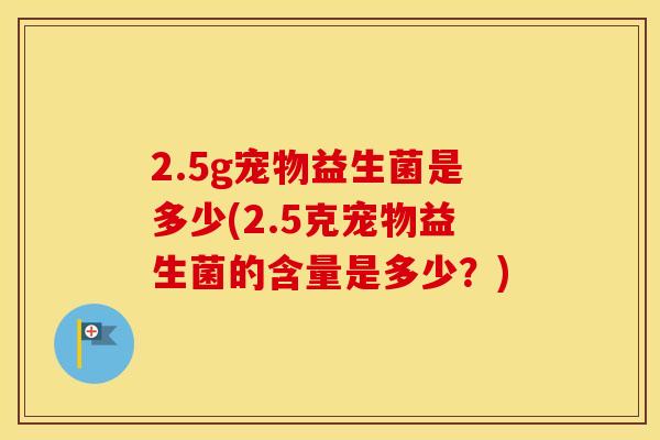 2.5g宠物益生菌是多少(2.5克宠物益生菌的含量是多少？)