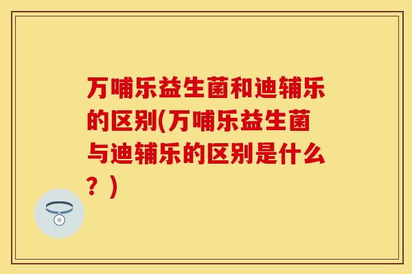 万哺乐益生菌和迪辅乐的区别(万哺乐益生菌与迪辅乐的区别是什么？)