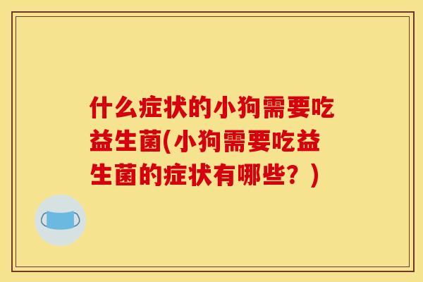 什么症状的小狗需要吃益生菌(小狗需要吃益生菌的症状有哪些？)