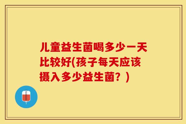 儿童益生菌喝多少一天比较好(孩子每天应该摄入多少益生菌？)