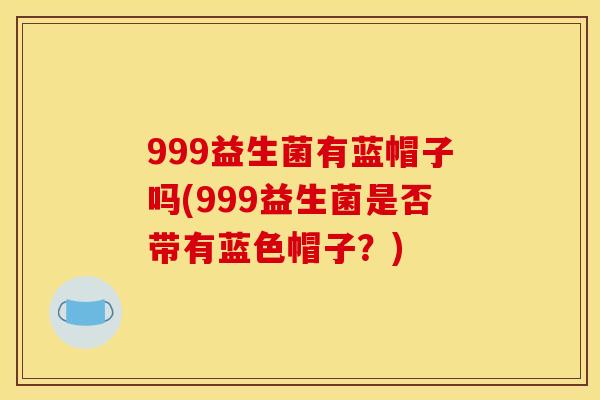 999益生菌有蓝帽子吗(999益生菌是否带有蓝色帽子？)