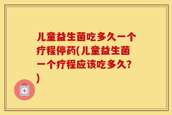 儿童益生菌吃多久一个疗程停药(儿童益生菌一个疗程应该吃多久？)