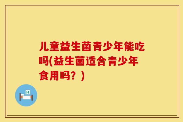 儿童益生菌青少年能吃吗(益生菌适合青少年食用吗？)