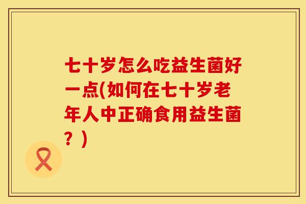 七十岁怎么吃益生菌好一点(如何在七十岁老年人中正确食用益生菌？)